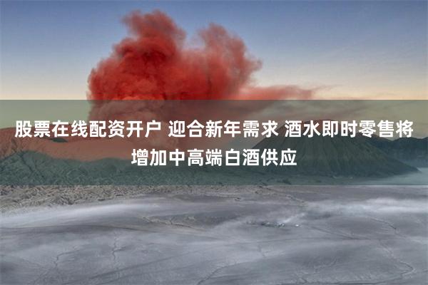 股票在线配资开户 迎合新年需求 酒水即时零售将增加中高端白酒供应