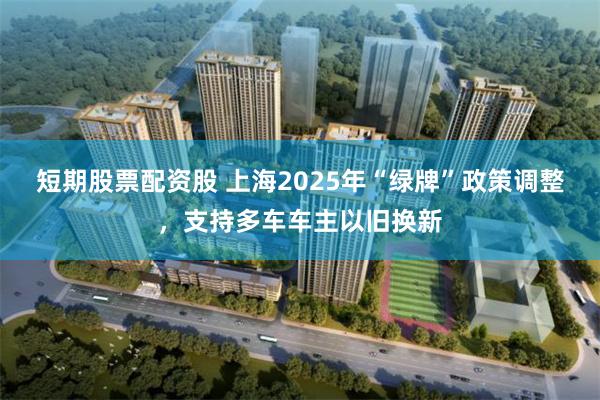 短期股票配资股 上海2025年“绿牌”政策调整，支持多车车主以旧换新