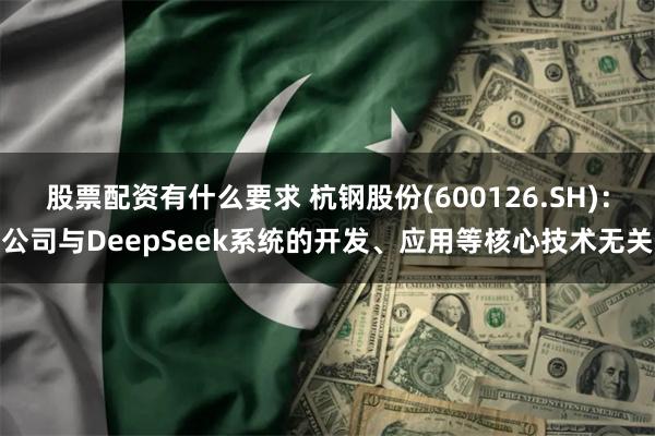 股票配资有什么要求 杭钢股份(600126.SH)：公司与DeepSeek系统的开发、应用等核心技术无关