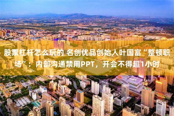股票杠杆怎么玩的 名创优品创始人叶国富“整顿职场”：内部沟通禁用PPT，开会不得超1小时