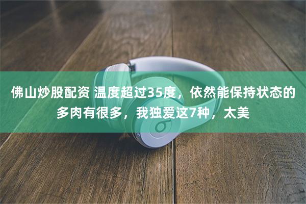 佛山炒股配资 温度超过35度，依然能保持状态的多肉有很多，我独爱这7种，太美