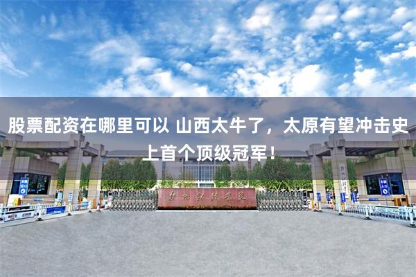 股票配资在哪里可以 山西太牛了，太原有望冲击史上首个顶级冠军！