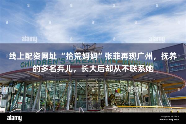 线上配资网址 “拾荒妈妈”张菲再现广州，抚养的多名弃儿，长大后却从不联系她