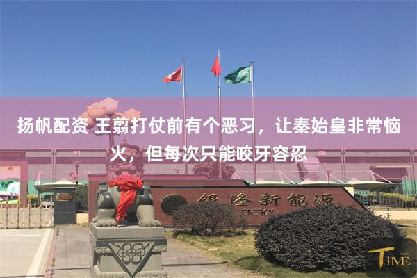 扬帆配资 王翦打仗前有个恶习，让秦始皇非常恼火，但每次只能咬牙容忍