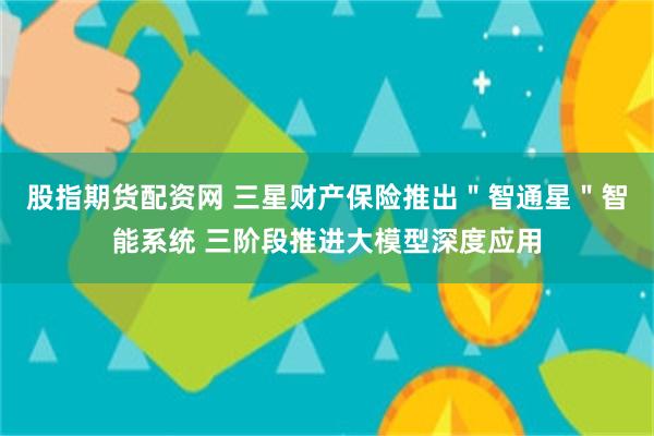股指期货配资网 三星财产保险推出＂智通星＂智能系统 三阶段推进大模型深度应用