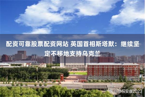 配资可靠股票配资网站 英国首相斯塔默：继续坚定不移地支持乌克兰