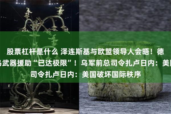 股票杠杆是什么 泽连斯基与欧盟领导人会晤！德国防部：德对乌武器援助“已达极限”！乌军前总司令扎卢日内：美国破坏国际秩序