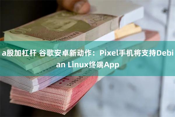 a股加杠杆 谷歌安卓新动作：Pixel手机将支持Debian Linux终端App