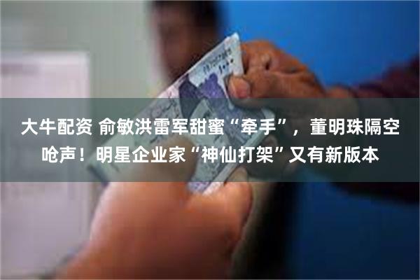 大牛配资 俞敏洪雷军甜蜜“牵手”，董明珠隔空呛声！明星企业家“神仙打架”又有新版本