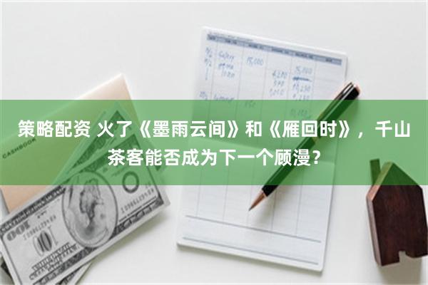 策略配资 火了《墨雨云间》和《雁回时》，千山茶客能否成为下一个顾漫？