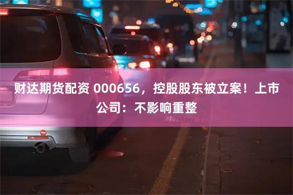 财达期货配资 000656，控股股东被立案！上市公司：不影响重整