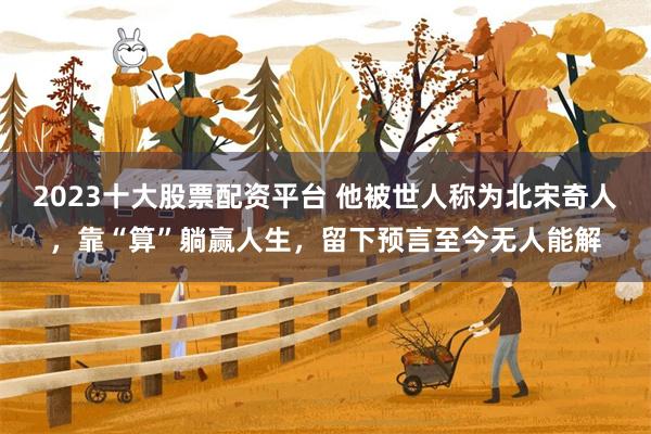 2023十大股票配资平台 他被世人称为北宋奇人，靠“算”躺赢人生，留下预言至今无人能解