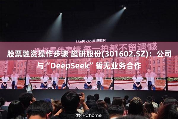 股票融资操作步骤 超研股份(301602.SZ)：公司与“DeepSeek”暂无业务合作
