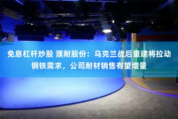 免息杠杆炒股 濮耐股份：乌克兰战后重建将拉动钢铁需求，公司耐材销售有望增量