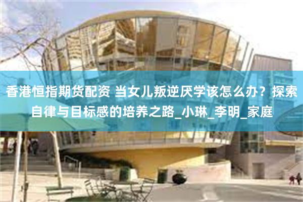 香港恒指期货配资 当女儿叛逆厌学该怎么办？探索自律与目标感的培养之路_小琳_李明_家庭
