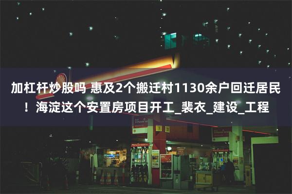 加杠杆炒股吗 惠及2个搬迁村1130余户回迁居民！海淀这个安置房项目开工_裴衣_建设_工程