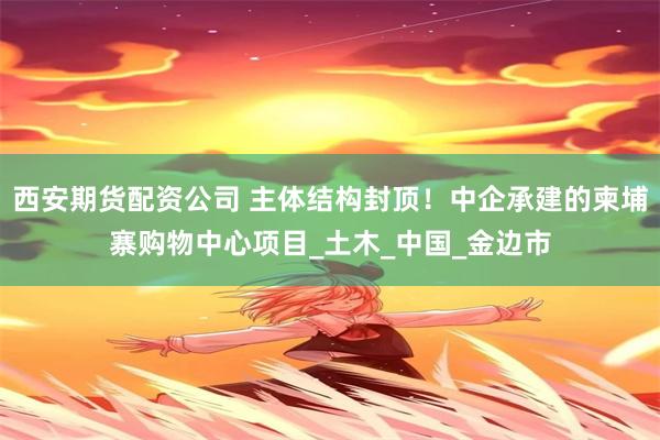 西安期货配资公司 主体结构封顶！中企承建的柬埔寨购物中心项目_土木_中国_金边市