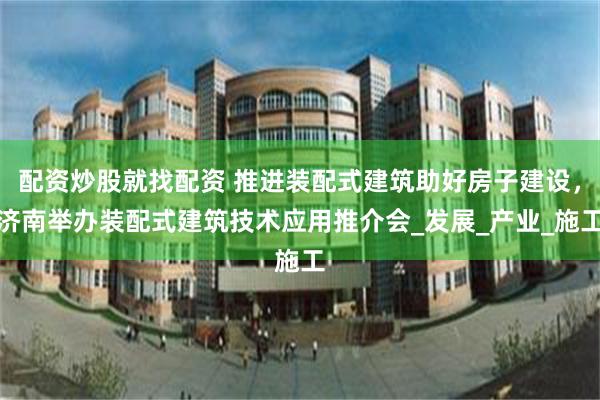 配资炒股就找配资 推进装配式建筑助好房子建设，济南举办装配式建筑技术应用推介会_发展_产业_施工