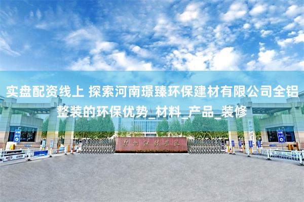 实盘配资线上 探索河南璟臻环保建材有限公司全铝整装的环保优势
