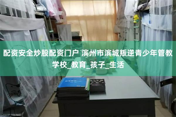 配资安全炒股配资门户 滨州市滨城叛逆青少年管教学校_教育_孩
