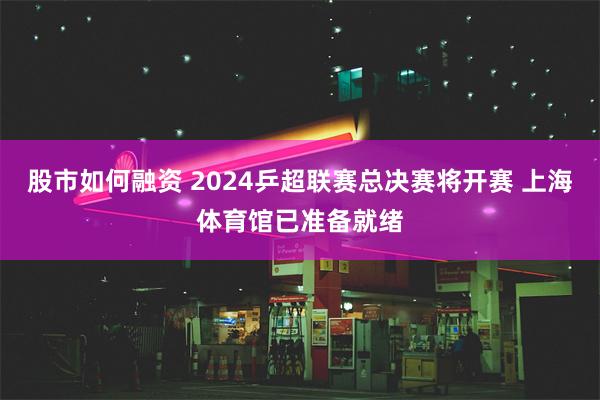 股市如何融资 2024乒超联赛总决赛将开赛 上海体育馆已准备