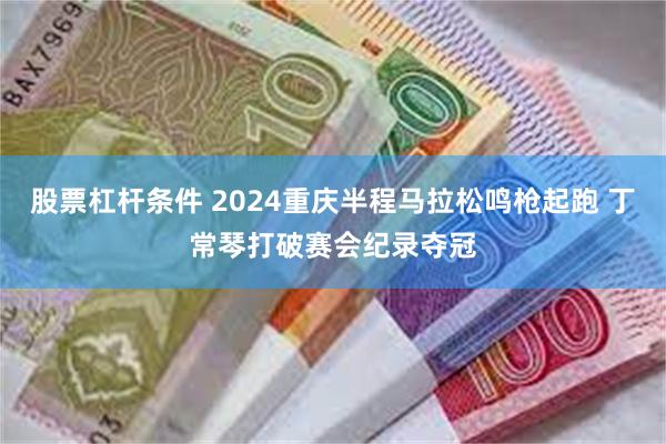 股票杠杆条件 2024重庆半程马拉松鸣枪起跑 丁常琴打破赛会