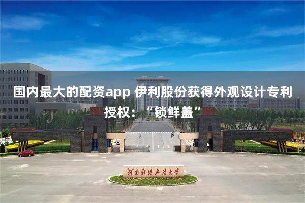 国内最大的配资app 伊利股份获得外观设计专利授权：“锁鲜盖