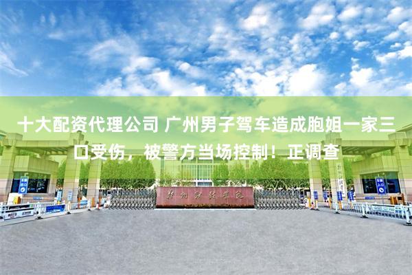 十大配资代理公司 广州男子驾车造成胞姐一家三口受伤，被警方当