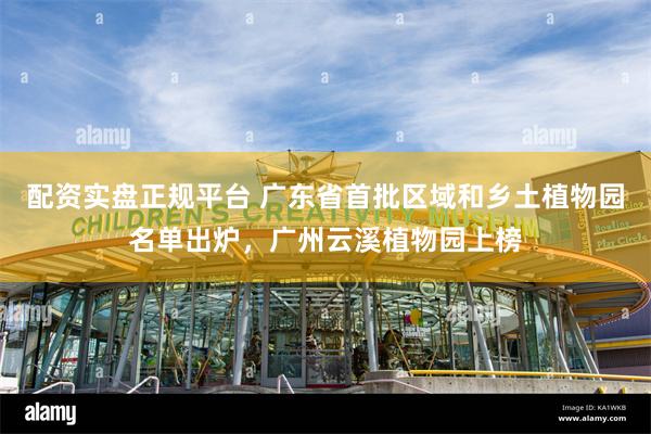 配资实盘正规平台 广东省首批区域和乡土植物园名单出炉，广州云