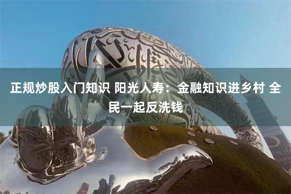 正规炒股入门知识 阳光人寿：金融知识进乡村 全民一起反洗钱