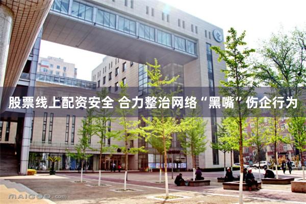 股票线上配资安全 合力整治网络“黑嘴”伤企行为
