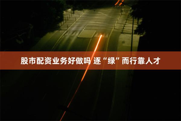 股市配资业务好做吗 逐“绿”而行靠人才