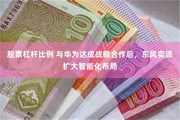 股票杠杆比例 与华为达成战略合作后，东风奕派扩大智能化布局