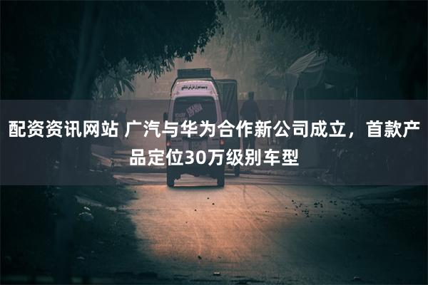 配资资讯网站 广汽与华为合作新公司成立，首款产品定位30万级