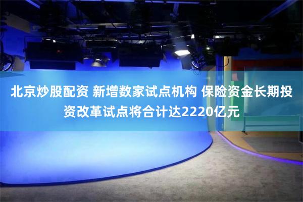 北京炒股配资 新增数家试点机构 保险资金长期投资改革试点将合