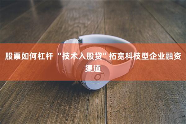 股票如何杠杆 “技术入股贷”拓宽科技型企业融资渠道