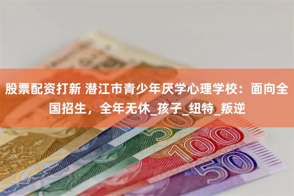 股票配资打新 潜江市青少年厌学心理学校：面向全国招生，全年无