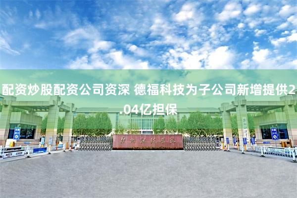 配资炒股配资公司资深 德福科技为子公司新增提供2.04亿担保