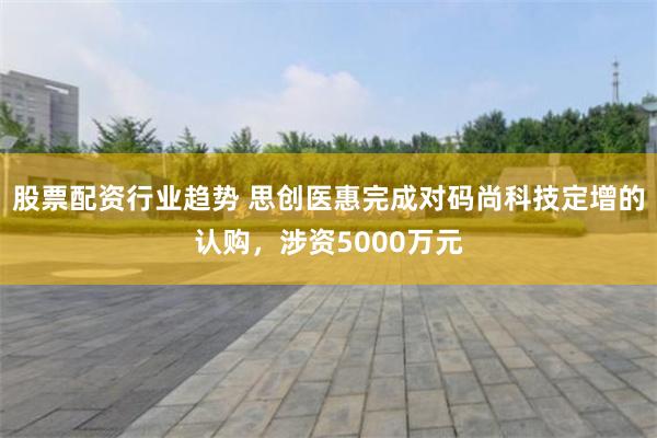 股票配资行业趋势 思创医惠完成对码尚科技定增的认购，涉资50