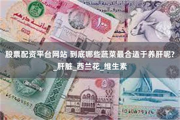 股票配资平台网站 到底哪些蔬菜最合适于养肝呢?_肝脏_西兰花