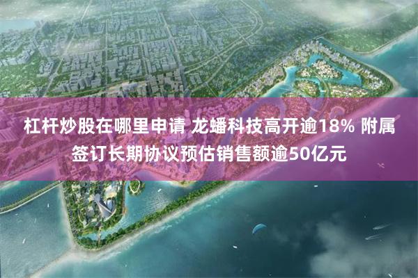 杠杆炒股在哪里申请 龙蟠科技高开逾18% 附属签订长期协议预