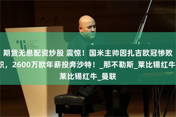 期货无息配资炒股 震惊！国米主帅因扎吉欧冠惨败后辞职，260