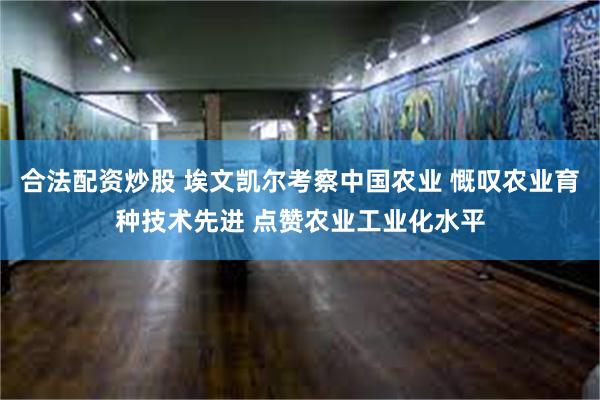 合法配资炒股 埃文凯尔考察中国农业 慨叹农业育种技术先进 点