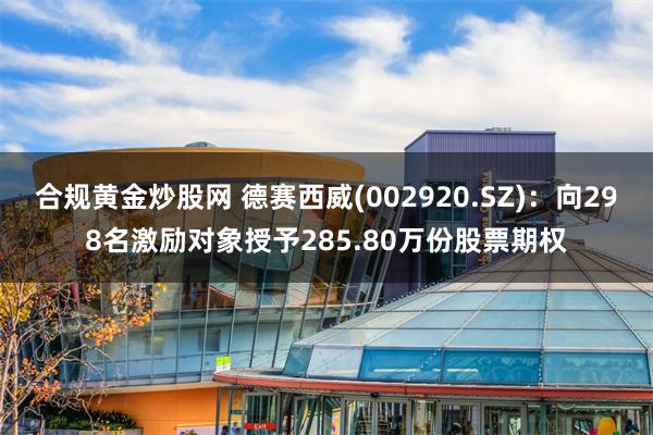合规黄金炒股网 德赛西威(002920.SZ)：向298名激