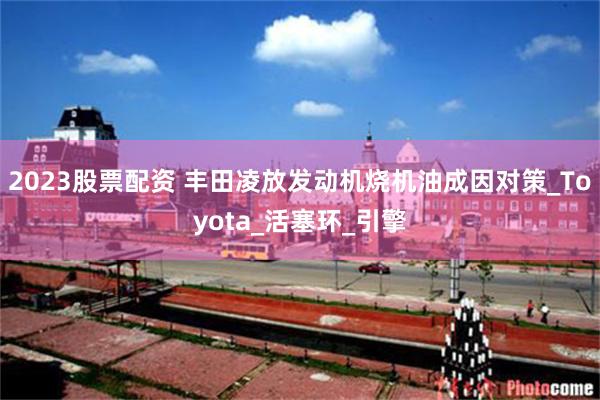 2023股票配资 丰田凌放发动机烧机油成因对策_Toyota