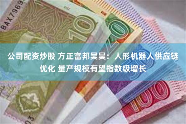 公司配资炒股 方正富邦吴昊：人形机器人供应链优化 量产规模有