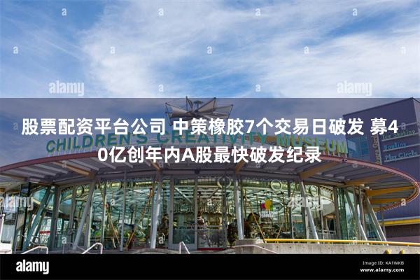股票配资平台公司 中策橡胶7个交易日破发 募40亿创年内A股