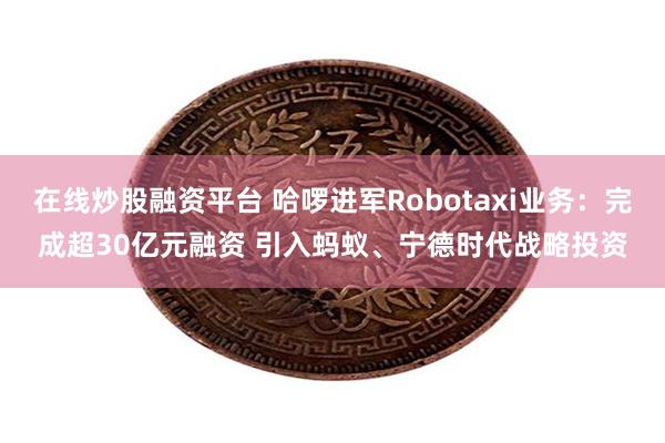 在线炒股融资平台 哈啰进军Robotaxi业务：完成超30亿
