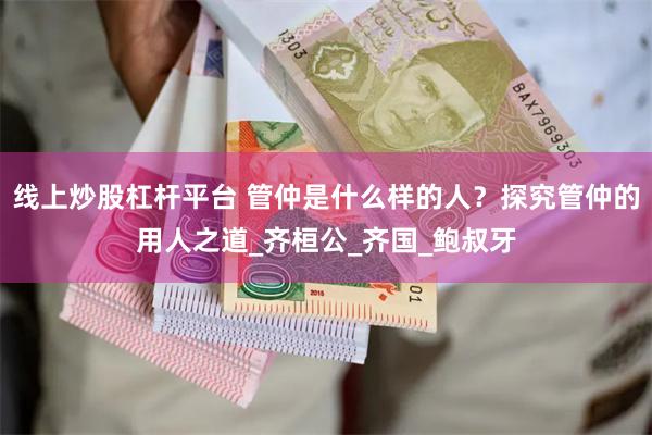 线上炒股杠杆平台 管仲是什么样的人？探究管仲的用人之道_齐桓