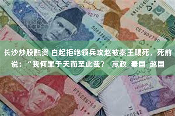 长沙炒股融资 白起拒绝领兵攻赵被秦王赐死，死前说：“我何罪于